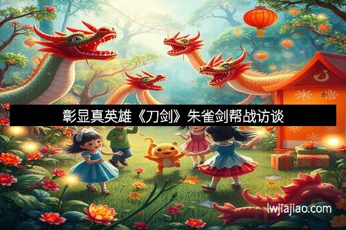 彰显真英雄《刀剑》朱雀剑帮战访谈